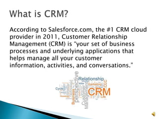 According to Salesforce.com, the #1 CRM cloud
provider in 2011, Customer Relationship
Management (CRM) is “your set of business
processes and underlying applications that
helps manage all your customer
information, activities, and conversations.”




                                                2
 
