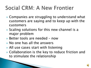    Companies are struggling to understand what
    customers are saying and to keep up with the
    customers
   Scaling solutions for this new channel is a
    major problem
   Better tools are needed – now
   No one has all the answers
   All use cases start with listening
   Collaboration is the key to reduce friction and
    to stimulate the relationship

                                                      8
 