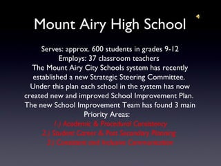 Mount Airy High School
Serves: approx. 600 students in grades 9-12
Employs: 37 classroom teachers
The Mount Airy City Schools system has recently
established a new Strategic Steering Committee.
Under this plan each school in the system has now
created new and improved School Improvement Plan.
The new School Improvement Team has found 3 main
Priority Areas:
1.) Academic & Procedural Consistency
2.) Student Career & Post Secondary Planning
3.) Consistent and Inclusive Communication
 