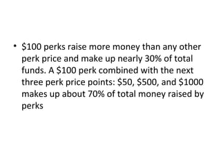 • $100 perks raise more money than any other
  perk price and make up nearly 30% of total
  funds. A $100 perk combined with the next
  three perk price points: $50, $500, and $1000
  makes up about 70% of total money raised by
  perks
 