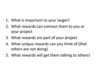 1. What is important to your target?
2. What rewards can connect them to you or
   your project
3. What rewards are part of your project
4. What unique rewards can you think of (that
   others are not doing)
5. What rewards will get them talking to others!
 