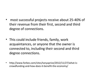 • most successful projects receive about 25-40% of
  their revenue from their first, second and third
  degree of connections.

• This could include friends, family, work
  acquaintances, or anyone that the owner is
  connected to, including their second and third
  degree connections.

•   http://www.forbes.com/sites/tanyaprive/2012/11/27/what-is-
    crowdfunding-and-how-does-it-benefit-the-economy/
 