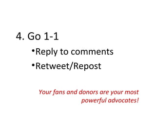 4. Go 1-1
   • Reply to comments
   • Retweet/Repost

    Your fans and donors are your most
                   powerful advocates!
 