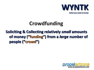 WYNTK(what you need to know)




             Crowdfunding
Soliciting & Collecting relatively small amounts
  of money (“funding”) from a large number of
  people (“crowd”)




                                    www.propelarizona.com
 