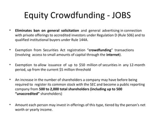 Equity Crowdfunding - JOBS
•   Eliminates ban on general solicitation and general advertising in connection
    with private offerings to accredited investors under Regulation D (Rule 506) and to
    qualified institutional buyers under Rule 144A.

•   Exemption from Securities Act registration “crowdfunding” transactions
    (involving access to small amounts of capital through the internet).

•   Exemption to allow issuance of up to $50 million of securities in any 12-month
    period, up from the current $5 million threshold

•   An increase in the number of shareholders a company may have before being
    required to register its common stock with the SEC and become a public reporting
    company from 500 to 2,000 total shareholders (including up to 500
    “unaccredited” shareholders)

•   Amount each person may invest in offerings of this type, tiered by the person's net
    worth or yearly income.
 