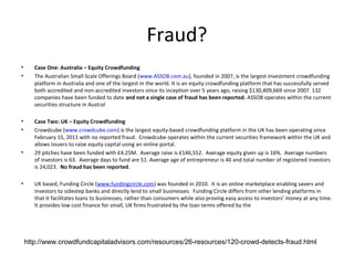 Fraud?
•      Case One: Australia – Equity Crowdfunding
•      The Australian Small Scale Offerings Board (www.ASSOB.com.au), founded in 2007, is the largest investment crowdfunding
       platform in Australia and one of the largest in the world. It is an equity crowdfunding platform that has successfully served
       both accredited and non-accredited investors since its inception over 5 years ago, raising $130,409,669 since 2007. 132
       companies have been funded to date and not a single case of fraud has been reported. ASSOB operates within the current
       securities structure in Austral

•      Case Two: UK – Equity Crowdfunding
•      Crowdcube (www.crowdcube.com) is the largest equity-based crowdfunding platform in the UK has been operating since
       February 15, 2011 with no reported fraud. Crowdcube operates within the current securities framework within the UK and
       allows issuers to raise equity capital using an online portal.
•      29 pitches have been funded with £4.25M. Average raise is £146,552. Average equity given up is 16%. Average numbers
       of investors is 63. Average days to fund are 51. Average age of entrepreneur is 40 and total number of registered investors
       is 24,023. No fraud has been reported.

•      UK based, Funding Circle (www.fundingcircle.com) was founded in 2010. It is an online marketplace enabling savers and
       investors to sidestep banks and directly lend to small businesses. Funding Circle differs from other lending platforms in
       that it facilitates loans to businesses, rather than consumers while also proving easy access to investors’ money at any time.
       It provides low cost finance for small, UK firms frustrated by the loan terms offered by the




    http://www.crowdfundcapitaladvisors.com/resources/26-resources/120-crowd-detects-fraud.html
 