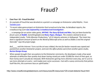 Fraud?
•      Case Four: US - Fraud Derailed
•      An example of fraud that was derailed on a portal is a campaign on Kickstarter called Mythic. From
       Techdirt.com:
•      “A recent video game project on Kickstarter that turned out to be fake. As BetaBeat reports, the
       crowdsourcing scam was exposed by a crowdsourced investigation:
•      ... a campaign for an action video game, MYTHIC: The Story Of Gods and Men, has just been busted by
       forum users at Reddit, SomethingAwful and Rock, Paper, Shotgun. The creators claimed to be an
       independent studio, “Little Monster Productions,” of 12 industry veterans in Hollywood. “Our team has
       done a significant amount of work on the World of Warcraft series as well as Diablo 2 and the original
       Starcraft,” says the project page.

       Bull____, said the Internet. Turns out the art was cribbed, the text for backer rewards was copied and
       pasted from another Kickstarter project, and even the office photos were from another game studio,
       Burton Design Group.
•      When people brought their accusations to the Kickstarter comments, the developers made a few weak
       attempts at deflection then quietly shut down having raised just under $5,000 (far short of their goal, so
       that money won't actually be released). With Kickstarter gaining more attention every day, we're sure to
       see more attempts at scams—and maybe even some successes—but with a savvy community that polices
       itself like this, the scammers face an uphill battle.”


    http://www.crowdfundcapitaladvisors.com/resources/26-resources/120-crowd-detects-fraud.html
 