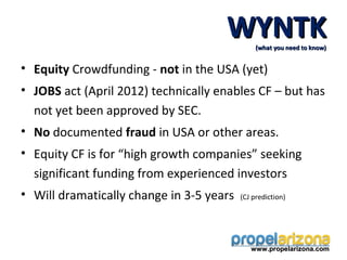 WYNTK     (what you need to know)


• Equity Crowdfunding - not in the USA (yet)
• JOBS act (April 2012) technically enables CF – but has
  not yet been approved by SEC.
• No documented fraud in USA or other areas.
• Equity CF is for “high growth companies” seeking
  significant funding from experienced investors
• Will dramatically change in 3-5 years   (CJ prediction)




                                             www.propelarizona.com
 