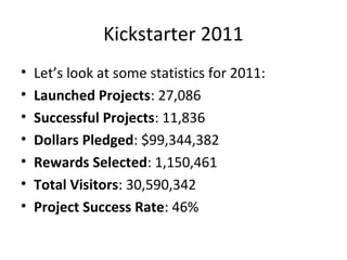 Kickstarter 2011
•   Let’s look at some statistics for 2011:
•   Launched Projects: 27,086
•   Successful Projects: 11,836
•   Dollars Pledged: $99,344,382
•   Rewards Selected: 1,150,461
•   Total Visitors: 30,590,342
•   Project Success Rate: 46%
 