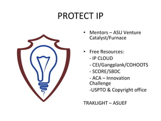 PROTECT IP
     • Mentors – ASU Venture
       Catalyst/Furnace

     • Free Resources:
       - IP CLOUD
       - CEI/Gangplank/COHOOTS
       - SCORE/SBDC
       - ACA – Innovation
       Challenge
       -USPTO & Copyright office

     TRAKLIGHT – ASUEF
 