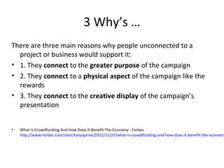 3 Why’s …
There are three main reasons why people unconnected to a
  project or business would support it:
• 1. They connect to the greater purpose of the campaign
• 2. They connect to a physical aspect of the campaign like the
  rewards
• 3. They connect to the creative display of the campaign’s
  presentation


•   What Is Crowdfunding And How Does It Benefit The Economy - Forbes
    http://www.forbes.com/sites/tanyaprive/2012/11/27/what-is-crowdfunding-and-how-does-it-benefit-the-economy
 