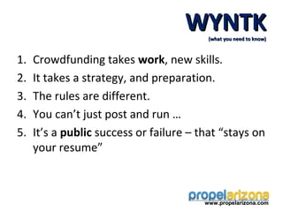 WYNTK(what you need to know)



1.   Crowdfunding takes work, new skills.
2.   It takes a strategy, and preparation.
3.   The rules are different.
4.   You can’t just post and run …
5.   It’s a public success or failure – that “stays on
     your resume”



                                         www.propelarizona.com
 