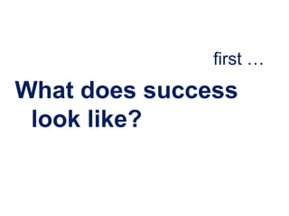 first …
What does success
 look like?
 