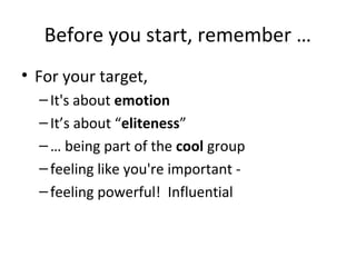 Before you start, remember …
• For your target,
  – It's about emotion
  – It’s about “eliteness”
  – … being part of the cool group
  – feeling like you're important -
  – feeling powerful! Influential
 