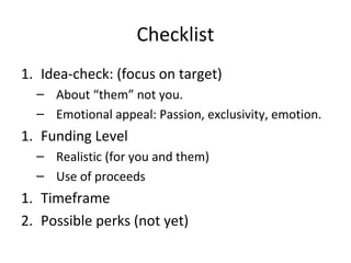 Checklist
1. Idea-check: (focus on target)
  – About “them” not you.
  – Emotional appeal: Passion, exclusivity, emotion.
1. Funding Level
  – Realistic (for you and them)
  – Use of proceeds
1. Timeframe
2. Possible perks (not yet)
 