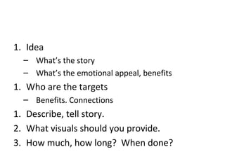 1. Idea
  – What’s the story
  – What’s the emotional appeal, benefits
1. Who are the targets
  – Benefits. Connections
1. Describe, tell story.
2. What visuals should you provide.
3. How much, how long? When done?
 