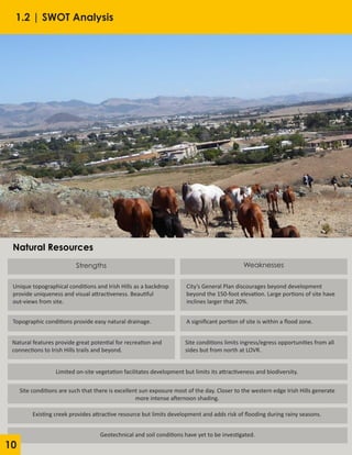 1.2 | SWOT Analysis
Strengths
Unique topographical conditions and Irish Hills as a backdrop
provide uniqueness and visual attractiveness. Beautiful
out-views from site.
City’s General Plan discourages beyond development
beyond the 150-foot elevation. Large portions of site have
inclines larger that 20%.
Topographic conditions provide easy natural drainage.
Natural features provide great potential for recreation and
connections to Irish Hills trails and beyond.
Weaknesses
A significant portion of site is within a flood zone.
Site conditions limits ingress/egress opportunities from all
sides but from north at LOVR.
Limited on-site vegetation facilitates development but limits its attractiveness and biodiversity.
Site conditions are such that there is excellent sun exposure most of the day. Closer to the western edge Irish Hills generate
more intense afternoon shading.
Existing creek provides attractive resource but limits development and adds risk of flooding during rainy seasons.
Geotechnical and soil conditions have yet to be investigated.
Natural Resources
10
 
