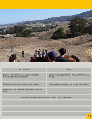 Opportunities
Excellent potential for future connections to SLO Bike
Network and the Bob Jones Bike trail.
Traffic impact along LOVR and the challenges for transposing
HW 101.
Mediterranean climate contributes to quality weather
Nearby Public Golf Course and Laguna Lake Park and open
Space.
Threats
Climate and natural conditions may increase risk of wildfires.
Site receives plenty of prevailing cool winds from the Pacific through valley.
11
 
