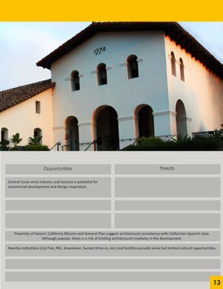 Opportunities
Central Coast wine industry and tourism is potential for
commercial development and design inspiration.
Threats
Proximity of historic California Mission and General Plan suggest architectural consistency with Californian-Spanish style.
Although popular, there is a risk of limiting architectural creativity in the development.
Nearby institutions (Cal Poly, PAC, downtown, Sunset Drive-in, etc) and facilities provide some but limited cultural opportunities.
13
 