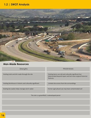 Strengths
Existing trails and dirt roads through the site Existing barns are old and culturally significant but
deteriorated beyond repair and lost most original historical
features.
Existing farmhouse is historic and culturally significant.
Existing bio swales helps manage storm water
Weaknesses
Limited site access from the surroundings
Former agricultural use may have contaminated soil
The site is a greenfield / undeveloped parcel
Man-Made Resources
1.2 | SWOT Analysis
16
 