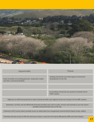 Opportunities
Easily accessible surrounding groceries, restaurants, hotels,
and other commercial facilities.
Existing commercial uses limits types of commercial
development on the site.
Threats
Surrounding commercial uses present increased risk for
traffic impacts
Adjacency to LOVR and proximity to major arterials provides easy regional access but increase risk of traffic impacts.
Downtown, Cal Poly, near-by office/industrial park provides easy access to jobs, services and commerce, but may restrict
possible commercial land-uses on the site.
Proximity to SLO County Airport provides access to state/nation but may generate environmental impacts (noise, safety).	
Proximity and easy access to HW 101 and access ramps is a plus but site may be affected by traffic and noise impacts.	
	
17
 