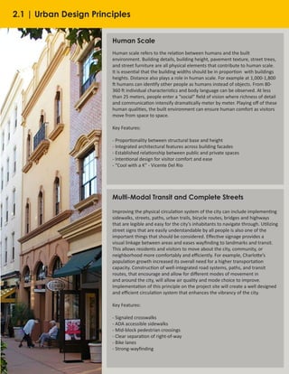 20
Human Scale
Human scale refers to the relation between humans and the built
environment. Building details, building height, pavement texture, street trees,
and street furniture are all physical elements that contribute to human scale.
It is essential that the building widths should be in proportion  with buildings
heights. Distance also plays a role in human scale. For example at 1,000-1,800
ft humans can identify other people as humans instead of objects. From 80-
360 ft individual characteristics and body language can be observed. At less
than 25 meters, people enter a “social” field of vision where richness of detail
and communication intensify dramatically meter by meter. Playing off of these
human qualities, the built environment can ensure human comfort as visitors
move from space to space.
Key Features:
- Proportionality between structural base and height
- Integrated architectural features across building facades
- Established relationship between public and private spaces
- Intentional design for visitor comfort and ease
- “Cool with a K” - Vicente Del Rio
Multi-Modal Transit and Complete Streets
Improving the physical circulation system of the city can include implementing
sidewalks, streets, paths, urban trails, bicycle routes, bridges and highways
that are legible and easy for the city’s inhabitants to navigate through. Utilizing
street signs that are easily understandable by all people is also one of the
important things that should be considered. Effective signage provides a
visual linkage between areas and eases wayfinding to landmarks and transit.
This allows residents and visitors to move about the city, community, or
neighborhood more comfortably and efficiently. For example, Charlotte’s
population growth increased its overall need for a higher transportation
capacity. Construction of well-integrated road systems, paths, and transit
routes, that encourage and allow for different modes of movement in
and around the city, will allow air quality and mode choice to improve.
Implementation of this principle on the project site will create a well designed
and efficient circulation system that enhances the vibrancy of the city.
Key Features:
- Signaled crosswalks
- ADA accessible sidewalks
- Mid-block pedestrian crossings
- Clear separation of right-of-way
- Bike lanes
- Strong-wayfinding
2.1 | Urban Design Principles
 