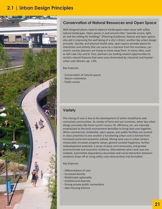 21
Conservation of Natural Resources and Open Space
Well designed places need to balance hardscaped urban areas with softer,
natural landscapes. Open spaces in and around cities “provide access, light,
air and the setting for buildings” (Planning Guidance). Nature and open spaces
also aid in improving the well-being of a city’s citizen, another key urban design
principle. Socially, and physical health wise, open spaces provide places for
interaction and activity that can serve as a reprieve from the mundane, car-
centric society planners are trying to move away from. In many cities, such
as Salt Lake City and St. Paul, planners are looking toward opportunities to
reclaim natural features that were once dominated by industrial and heavier
urban uses (Brown, pp. 110).
Key Features:
- Conservation of natural spaces
- Nature restoration
- Public access
Variety
The mixing of uses is key to the development of active streetfronts and
connected communities. As variety of form and use increases, other key urban
design principles like Kevin Lynch’s access, fit, efficiency, etc. are naturally
emphasized as the built environment denisifies to bring land uses together.
When commercial, residential, open spaces, and public facilities are located
in close proximity to one another a functioning urban core is formed from
increased social and economic activity. Mixing land uses in urban centers
measurably increases property values, general societal happiness, further
redevelopment potential, a sense of place and community, and greater
environmental and economic resiliency. Alternatively when land uses are
isolated, automobile dependency skyrockets and social interaction between
residents drops off as rising utility costs disincentives trip formation.
Key Features:
- Differentiation of uses
- Increased density
- Multimodal optionality
- Architectural diversity
- Strong private-public connections
- Jobs-Housing balance
2.1 | Urban Design Principles
 