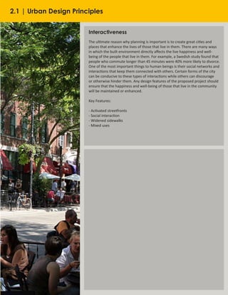 22
Interactiveness
The ultimate reason why planning is important is to create great cities and
places that enhance the lives of those that live in them. There are many ways
in which the built environment directly affects the live happiness and well-
being of the people that live in them. For example, a Swedish study found that
people who commute longer than 45 minutes were 40% more likely to divorce.
One of the most important things to human beings is their social networks and
interactions that keep them connected with others. Certain forms of the city
can be conducive to these types of interactions while others can discourage
or otherwise hinder them. Any design features of the proposed project should
ensure that the happiness and well-being of those that live in the community
will be maintained or enhanced.
Key Features:
- Activated streetfronts
- Social interaction
- Widened sidewalks
- Mixed uses
2.1 | Urban Design Principles
 