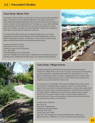 23
Case Study: Village Homes
Designed and planned well before the smart growth and new urbanist
movements, Village Homes was meant to create a unique sense of community,
as well as maintain a sustainable environment for those that live in it. The
goals of Village Homes were to “design a neighborhood which would reduce
the amount of energy required to carry out the family’s daily activities, and
establish a sense of community” (Francis, 26).
The central focus in the design of the layout of Village Homes is open space,
around which a residential area is organized. There are a variety of open
spaces in the community including private gardens, common areas, agricultural
lands, turf areas for sports, and landscaped areas. The pedestrian and bicycle
circulation system is separate from the vehicle circulation system, and was
laid out first. This system makes it easier to walk or bike throughout the
community than to drive, and the greatest travel time from one point within
the community to another is five minutes.
Location: Davis, California
Size: 60 acres
Population: 650 Residents
Designed by: Michael Corbett
Planning: 1973–1975
Construction: 1975-1982
Land Use: 242 housing units; Commercial Office space: 4,000 sq. ft.;
Agricultural uses: 12,000 sq. ft.; 12 acres of common agricultural land
Case Study: Mizner Park
The project is two city blocks on both sides of a grand central public park/open
space. Conceived as a neo traditional downtown, the project involves four
main mixed-use buildings facing each other across the park and public space to
create a visually uninterrupted ambiance. No single-use, stand- alone buildings
were planned on this development; any use that can be placed on an upper
floor such as offices, housing, or cinemas have been located there; all ground-
floor space is used either for retail or for entrances.
Two-thirds of the Mizner Park site is devoted to public areas, such as the
amphitheater, broad arcade walkways, and the park/village green, which is
dotted with gazebos, benches, and fountains. There are also outdoor dining
plazas and apartment balconies overlooking activities below.
Location: Boca Raton, Florida
Size: Mizner Park is 27.8 acres
Architect: Cooper Carry & Associates
Year: 1987-1996					
Total Development Cost: $59,544,044
Land Use: 156,000 sq ft of retail space, 136,000 sq ft of residential space (136
dwelling units), 106,000 sq ft of office space, and 1,456 total parking spaces
2.2 | Precedent Studies
 