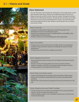 27
Vision Statement
The Irish Hills Ranch will complete the developed Los Osos Valley Road corridor
with attractive retail shops, provide much needed housing for the San Luis
Obispo community, as well as create a base for outdoor recreational activities
within the Irish Hills Natural Preserve. The Specific Plan will utilize surrounding
infrastructure and commercial development to create a more attractive and
welcoming neighborhood for both residents and the greater San Luis Obispo
community to enjoy.
- Consider the Urban Reserve Boundary and limit the spread of new
development into the surrounding open space.
- Respect the existing environment, including landforms and wildlife, when
siting buildings and infrastructure.
- Provide a mixture of uses and building sizes where appropriate.
Goal: Land Use
- Provide access to and from the site for multiple modes of transportation.
- Establish strong connections between the existing trail system and new
development.
- Provide access to the site from multiple access points.
Goal: Circulation
- New development should maintain San Luis Obispo’s small town character
and identity.
- Provide a variety of housing options for all socio-economic statuses.
- Maintain consistency with the surrounding architectural style, as well as
existing regulations and neighborhood sentiments.
Goal: Neighborhood Form
- Improve landscaping and encourage variety and quality of public spaces.
- Restore and incorporate existing historical structures into quality public
amenities.
- Maintain the visual character and quality of the natural environment on the
site.
Goal: Parks and Open space
- Provide infrastructure to protect new development from natural disasters.
- Create a hub for recreational activities on site.
- Utilize the highest quality, most sustainable infrastructure to minimize any
environmental impacts.
Goal: Infrastructure and Public Facilities
3.1 | Visions and Goals
 