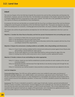 28
3.2| Land Use
Intent
	 		
The Land Use Chapter of the Irish Hills Ranch Specific Plan presents the Land Use Plan and describes and illustrates the
desired form, character, and uses of the Plan Area. The illustrations and examples in this Chapter represent the vision for
a complete neighborhood form connected by an open space network. The entire site is City’s greenbelt, but within the
City’s sphere of influence and identified for future development.
					
As proposed, the land uses and densities are consistent with the City of San Luis Obispo General Plan Land Use Element,
configured to meet the goals and objectives of the Irish Hills Ranch Specific Plan. These goals and objectives also work
within the existing land use constraints, including agricultural preservation, the airport, wetlands, wildlife, and floodplain.
					
This chapter also outlines the general policies and objectives for Irish Hills Ranch as established in the City’s Land Use
Element.
Objective 1: Consider the Urban Reserve Boundary and limit the spread of development into surrounding open spaces.
	 Policy 1.1: A minimum of 50% of the site must be reserved as open space.
	 Policy 1.2: No development shall occur past Froom Creek.
	 Policy 1.3: Any development outside of the Urban Reserve Boundary shall be fully compliant with the City of San 	
		 Luis Obispo’s General Plan requirements.
Objective 2: Respect the environment, including landforms and wildlife, when siting buildings and infrastructure.
	 Policy 2.1: Froom Creek’s existing creekbed shall be restored and reinforced to protect against future floods while 	
		 still providing a natural habitat for native species.
	 Policy 2.2: The bio-swale adjacent to Los Osos Valley Road shall be continued along the edge of the site.
	 Policy 2.3: Existing trees shall be either preserved on site or moved to another appropriate location.
Objective 3: Provide a mixture of uses and building sizes where appropriate.
	 Policy 3.1: A dense, mixed-use core shall be established to provide amenities for both residents of the site and
		 incoming shoppers.
	 Policy 3.2: Residential densities shall decrease from high density to low density moving south through the site
		 from the mixed-use core.
	 Policy 3.3: Commercial uses shall be located in close proximity to existing commercial uses adjacent to the site.
Land Use Categories:
Conservation/Open Space: The C/OS zone will be applied to areas most suitable for open space uses because of
topography, geology, vegetation, soils, wildlife habitat, scenic prominence, agricultural value or flood hazard. The C/
OS zone is intended to prevent exposure or urban development to unacceptable risks posed by natural hazards and to
protect natural resources from disruptive alterations. To these ends, it is further intended to prevent the subdivision of
such lands.
	
Commercial: The C-R zone is intended to provide for a wide range of retail sales, business, personal and professional
services, as well as recreation, entertainment, transient lodging and some residential uses. The land uses allowed in this
zone will serve the entire community and the region, as well as tourists and travelers. The C-R zone implements and is
consistent with the general retail land use category of the general plan, and is intended to be applied primarily to areas
with more public exposure on arterial streets than those reserved for manufacturing.
	
 