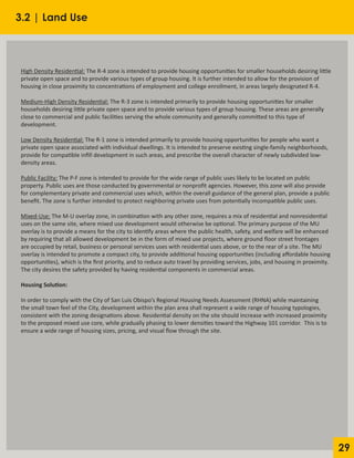 29
High Density Residential: The R-4 zone is intended to provide housing opportunities for smaller households desiring little
private open space and to provide various types of group housing. It is further intended to allow for the provision of
housing in close proximity to concentrations of employment and college enrollment, in areas largely designated R-4.
Medium-High Density Residential: The R-3 zone is intended primarily to provide housing opportunities for smaller
households desiring little private open space and to provide various types of group housing. These areas are generally
close to commercial and public facilities serving the whole community and generally committed to this type of
development.
Low Density Residential: The R-1 zone is intended primarily to provide housing opportunities for people who want a
private open space associated with individual dwellings. It is intended to preserve existing single-family neighborhoods,
provide for compatible infill development in such areas, and prescribe the overall character of newly subdivided low-
density areas.
Public Facility: The P-F zone is intended to provide for the wide range of public uses likely to be located on public
property. Public uses are those conducted by governmental or nonprofit agencies. However, this zone will also provide
for complementary private and commercial uses which, within the overall guidance of the general plan, provide a public
benefit. The zone is further intended to protect neighboring private uses from potentially incompatible public uses.
Mixed-Use: The M-U overlay zone, in combination with any other zone, requires a mix of residential and nonresidential
uses on the same site, where mixed use development would otherwise be optional. The primary purpose of the MU
overlay is to provide a means for the city to identify areas where the public health, safety, and welfare will be enhanced
by requiring that all allowed development be in the form of mixed use projects, where ground floor street frontages
are occupied by retail, business or personal services uses with residential uses above, or to the rear of a site. The MU
overlay is intended to promote a compact city, to provide additional housing opportunities (including affordable housing
opportunities), which is the first priority, and to reduce auto travel by providing services, jobs, and housing in proximity.
The city desires the safety provided by having residential components in commercial areas.
Housing Solution:
In order to comply with the City of San Luis Obispo’s Regional Housing Needs Assessment (RHNA) while maintaining
the small town feel of the City, development within the plan area shall represent a wide range of housing typologies,
consistent with the zoning designations above. Residential density on the site should increase with increased proximity
to the proposed mixed use core, while gradually phasing to lower densities toward the Highway 101 corridor. This is to
ensure a wide range of housing sizes, pricing, and visual flow through the site.
3.2 | Land Use
 