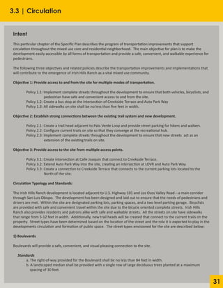 31
3.3 | Circulation
Intent
This particular chapter of the Specific Plan describes the program of transportation improvements that support
circulation throughout the mixed use core and residential neighborhood. The main objective for plan is to make the
development easily accessible by all forms of transportation and provide a safe, convenient, and walkable experience for
pedestrians.
The following three objectives and related policies describe the transportation improvements and implementations that
will contribute to the emergence of Irish Hills Ranch as a vital mixed use community.
Objective 1: Provide access to and from the site for multiple modes of transportation.
	 Policy 1.1: Implement complete streets throughout the development to ensure that both vehicles, bicyclists, and
		 pedestrian have safe and convenient access to and from the site.
	 Policy 1.2: Create a bus stop at the intersection of Creekside Terrace and Auto Park Way
	 Policy 1.3: All sidewalks on site shall be no less than five feet in width.
Objective 2: Establish strong connections between the existing trail system and new development.
	 Policy 2.1: Create a trail head adjacent to Palo Verde Loop and provide street parking for hikers and walkers.
	 Policy 2.2: Configure current trails on site so that they converge at the recreational hub.
	 Policy 2.3: Implement complete streets throughout the development to ensure that new streets	 act as an
		 extension of the existing trails on site.
Objective 3: Provide access to the site from multiple access points.
	 Policy 3.1: Create intersection at Calle Joaquin that connect to Creekside Terrace.
	 Policy 3.2: Extend Auto Park Way into the site, creating an intersection at LOVR and Auto Park Way.
	 Policy 3.3: Create a connection to Creekside Terrace that connects to the current parking lots located to the
		 North of the site.
Circulation Typology and Standards:
The Irish Hills Ranch development is located adjacent to U.S. Highway 101 and Los Osos Valley Road—a main corridor
through San Luis Obispo. The development has been designed and laid out to ensure that the needs of pedestrians and
drivers are met. Within the site are designated parking lots, parking spaces, and a two level parking garage. Bicyclists
are provided with safe and convenient travel within the site due to the bicycle oriented complete streets. Irish Hills
Ranch also provides residents and patrons alike with safe and walkable streets. All the streets on site have sidewalks
that range from 5-12 feet in width. Additionally, new trail heads will be created that connect to the current trails on the
property. Street types have been determined based on the location of the street and the role it is expected to play in the
developments circulation and formation of public space. The street types envisioned for the site are described below:
1) Boulevards
Boulevards will provide a safe, convenient, and visual pleasing connection to the site.
Standards
	 a. The right-of-way provided for the Boulevard shall be no less than 84 feet in width.
	 b. A landscaped median shall be provided with a single row of large deciduous trees planted at a 	maximum
	 spacing of 30 feet.
 