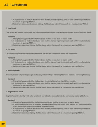 32
	 c. A single species of medium deciduous trees shall be planted in parking lanes in wells with trees planted at a
	 maximum of spacing of 50 feet.
	 d. Pedestrian-scale decorative street lighting shall be placed within the sidewalk at a max spacing of 70 feet.
2) Core Street
Core Streets will provide comfortable and safe connectivity within the retail and entertainment heart of Irish Hills Ranch.
Standards
	 a. The right-of-way provided for the Core Street shall be no less than 58 feet in width
	 b. A single species of medium deciduous trees shall be planted in parking lanes in wells with trees planted at a
	 maximum of spacing of 50 feet.
	 C. Pedestrian-scale street lighting shall be placed within the sidewalk at a maximum spacing of 70 feet.
3) City Street
City Streets will provide attractive and comfortable, yet versatile connections within the urban fabric.
Standards
	 a. The right-of-way provided for the Core Street shall be no less than 58 feet in width
	 b. A single species of medium deciduous trees shall be planted in parking lanes in wells with trees planted at a
	 maximum of spacing of 45 feet.
	 C. Pedestrian-scale street lighting shall be placed within the sidewalk at a maximum spacing of 80 feet.
4) Boundary Street
Boundary Streets will provide passages that supply critical linkages in the neighborhood area on a narrow right-of-way.
	
Standards
	 a. The right-of-way provided for the Boundary Street shall be no less than 30 feet in width.
	 b. A single species of medium deciduous trees shall be planted in parking lanes in wells with trees planted at a
	 maximum of spacing of 45 feet.
	 C. Pedestrian-scale street lighting shall be placed within the sidewalk at a maximum spacing of 80 feet.
5) Neighborhood Street
Neighborhood Street will provide safe, functional, and attractive connections to the surrounding public right-of-way.
Standards
	 a. The right-of-way provided for the Neighborhood Street shall be no less than 56 feet in width.
	 b. A landscaped median shall be provided with two rows of large deciduous trees planted at a maximum spacing 	
	 of 30’ with a single pedestrian sidewalk in between them.
	 c. A single species of medium deciduous trees shall be planted in parking lanes in wells with trees planted at a
	 maximum of spacing of 45 feet.
	 d. Pedestrian-scale street lighting shall be placed within the sidewalk at a maximum spacing of 80 feet.
3.3 | Circulation
 