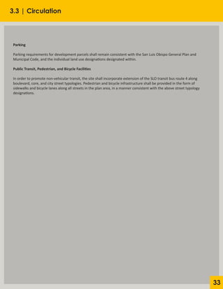33
Parking
Parking requirements for development parcels shall remain consistent with the San Luis Obispo General Plan and
Municipal Code, and the individual land use designations designated within.
Public Transit, Pedestrian, and Bicycle Facilities
In order to promote non-vehicular transit, the site shall incorporate extension of the SLO transit bus route 4 along
boulevard, core, and city street typologies. Pedestrian and bicycle infrastructure shall be provided in the form of
sidewalks and bicycle lanes along all streets in the plan area, in a manner consistent with the above street typology
designations.
3.3 | Circulation
 