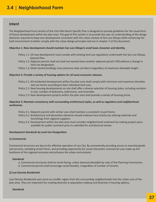37
3.4 | Neighborhood Form
Intent
	 		
The Neighborhood Form section of the Irish Hills Ranch Specific Plan is designed to provide guidelines for the visual form
of future development within the plan area. The goal of this section is to provide the user an understanding of the design
elements required to keep new development consistent with the urban context of San Luis Obispo while enhancing the
built environment to better comply with the urban design principles laid out in chapter 2 of this document.
Objective 1: New development should maintain San Luis Obispo’s small town character and identity.
	 Policy 1.1: All new development must comply with existing land use regulations underneath the San Luis Obispo
		 General Plan.
	 Policy 1.2: Adjacent parcels shall not shall not exceed twice another adjacent parcel’s FAR without a change in
		 land use designation.
	 Policy 1.3: Multi-storied buildings must preserve view corridors irregardless of maximum allowable height.
Objective 2: Provide a variety of housing options for all socio-economic statuses.
	 Policy 2.1: All residential development within the plan area shall comply with minimum and maximum densities
		 laid out herein according to their individual land uses.
	 Policy 2.2: New housing developments on-site shall offer a diverse selection of housing styles, including variation
		 in size, number of bedrooms, bathrooms, and amenities.
	 Policy 2.3: New development projects within the plan area shall provide a variety of housing prices.
Objective 3: Maintain consistency with surrounding architectural styles, as well as regulatory and neighborhood
sentiments.
	 Policy 3.1: Adjacent parcels with similar uses shall maintain a consistent visual theme.
	 Policy 3.2: Architectural and decorative elements should embrace local artistry by utilizing materials and
		 furnishings from regional suppliers.
	 Policy 3.3: Development within the plan area must consider neighborhood sentiment by making project plans
		 available for public comment prior to submittal for architectural review.
Development Standards by Land Use Designation:
1) Commercial
Commercial structures are key to the effective operation of any City. By conveniently providing access to essential goods
and services, activating street fronts, and providing opportunity for social interaction commercial uses make up the
backbone of the regional economy and enhance the urban environment.
Standards
	 a. Commercial structures shall be street facing, unless deemed allowable by vote of the Planning Commission.
	 b. Commercial parcels shall encourage varied facades, irregardless of number of tenants.
2) Low Density Residential
Low Density Residential uses serve as a buffer region from the surrounding neighborhoods into the urban core of the
plan area. They are important for creating diversity in population makeup and diversity in housing options.
Standards
 