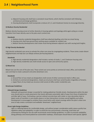 38
3.4 | Neighborhood Form
	 a. Adjacent housing units shall have a consistent visual theme, which shall be consistent with following
	 architectural and design guidelines.
	 b. Housing developments shall incorporate a mixture of 2, 3, and 4 bedroom homes to encourage diversity.
3) Medium Density Residential
Medium density housing serves to further diversity in housing options and typology while again acting as a visual
transition from lower-density uses to the plan-area’s central core.
Standards
	 a. Medium density residential designations shall have attached dwelling units that are street facing.
	 b. Housing units shall have ground floor parking spaces available for resident use.
	 c. Medium density developments shall create visual tiering between adjacent uses with varying built heights.
4) High Density Residential
High density residential uses serve to activate the urban core areas by congregating residents. These zones create vibrant
neighborhoods and help San Luis Obispo achieve job-housing balance.
Standards
	 a. High-density residential designations shall include a variety of studio, 1, and 2 bedroom housing units
	 b. High-density residential uses shall include access to open and community spaces.
5) Mixed Use
Mixed-Uses are the core of the plan area. These varied uses serve jointly as commercial-retail, office, and residential
uses and help to create a pleasant and active downtown core.
Standards
	 a. Ground floor of any mixed use designations shall consist of either commercial-retail or office uses.
	 b. Similarly to commercial designations, mixed use structures shall have varied facades irregardless of tenants.
	 c. Upper floors of any mixed use structure shall consist of office and/or residential uses.
Streetscape Guidelines:
Sidewalk Design Guidelines
	 Sidewalk and pavement design is essential for making pedestrian friendly streets. Developments within the plan
	 area should seek to create pavements that clearly delineate automobile right of ways from those of pedestrian
	 and bike right of ways. Contrasting a warmer-colored concrete base with cooler or even decorative slate to
	 depict areas of transition in semi-public plazas or at key intersections increase overall legibility and safety.
	 Development is encouraged to combine these visual tactics with raised crossings within the plan’s urban core
	 area to help create a consistent and walkable ‘downtown’ neighborhood.
Street Light Design Guidelines
	 Light is a defining feature for comfortable design, and without proper consideration public spaces quickly lose
	 nighttime safety and walkability. In order to avoid this loss and promote a charming, small town yet
	 contemporary feeling for the site staff recommends several design guidelines. In order to promote walkability
	 along pathways and shared pedestrian-automobile roadways, streetscapes should feature well-spaced, lighted
 