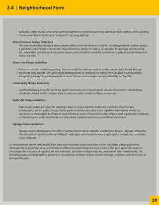 39
	 bollards. Furthermore, lamp-style overhead lighting is needed to generally distribute bulk lighting while avoiding
	 the inhuman feel of traditional “L-shaped” overhang lighting.
Street Furniture Design Guidelines
	 The most successful activated streetscapes utilize street furniture as a tool for creating pleasant outdoor spaces.
	 A good mixture of fixed and movable chairs/benches, tables for eating, receptacles for garbage and recycling,
	 etc. extend the usefulness of our public spaces, and should be carefully considered as part of any development
	 within the site.
Street Tree Design Guidelines
	 Trees are not only visually appealing, but are useful for making outdoor public spaces more livable through
	 the shade they provide. This plan seeks developments to utilize street trees with high clear heights placed
	 alongside roadways to create consistent visual themes and increase overall walkability on the site.
Landscaping Design Guidelines
	 Good landscaping is key for breaking apart hardscapes and improving the visual environment. Landscaping
	 should be utilized within the plan area to enhance paths, street furniture, and plazas.
Public Art Design Guidelines
	 High quality public art is key for creating a place’s unique identity. Public art should be placed at key
	 intersections, within public plazas, and in parks to enforce the plan area’s legibility. Developers within the
	 site area are encouraged to embrace local artistry as a part of any semi-public spaces, with a particular emphasis
	 on interactive or water based features that create a playful decorum around their placement.
Signage Design Guidelines
	 Signage and wayfinding are incredibly important for creating walkable and familiar designs. Signage within the
	 site area should avoid traditional ‘lollipop” style signs and instead embrace signs with a unique, yet consistent
	 visual language.
All development within the Specific Plan area must maintain visual consistency with the above design guidelines.
Although these guidelines may be interpreted differently depending on future context, this plan generally means to
encourage the inclusion of regional art and materials, consistent design features, and overall safety/walkability. The
following pages are dedicated to assisting in visualization of these themes and furnishings consistent with the vision of
this specific plan.
3.4 | Neighborhood Form
 