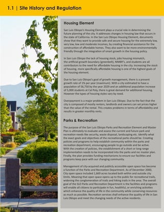 4
Housing Element
San Luis Obispo’s Housing Element plays a crucial role in determining the
future planning of the city. It addresses changes in housing law that occurs in
the state of California. In the San Luis Obispo Housing Element, documents
show that they want to provide safe and secure housing for the extremely low,
very low, low and moderate incomes, by creating financial assistance for the
construction of affordable homes. They also want to be more environmentally
friendly through the integration of smart growth in the housing policy.
In San Luis Obispo the lack of housing stock, jobs housing mismatch,
the artificial growth boundary (greenbelt), NIMBY’s, and students are all
contributors to the need for affordable housing in the city. Increasing the stock
of housing, more specifically affordable housing is one of the highest goals of
the housing element.
Due to San Luis Obispo’s goal of growth management, there is a present
growth rate of 1% per year (maximum). With a city estimated to have a
population of 56,750 by the year 2029 and an additional population increase
of 5,000 students at Cal Poly, there is great demand for additional housing.
However the types of housing styles vary by need.
Overpayment is a major problem in San Luis Obispo. Due to the fact that the
city is composed of mostly renters, landlords and owners can set prices higher
than the value of the rental. This creates problems in terms of affordability and
results in greater monthly rents.
Parks & Recreation
The purpose of the San Luis Obispo Parks and Recreation Element and Master
Plan is ultimately to evaluate and assess the current and future park and
recreation needs like security, waste disposal, landscaping etc. Identify what
the exact goals and objectives of the recreational parks should be. Creating
policies and programs to help establish community within the parks and
recreation department, encouraging people to go outside and be active.
With the creation of policies, the establishment of a short or long range
implementation needs to be incorporated into the parks and rec master plan.
Finally, the plan provides funding mechanisms to ensure our facilities and
programs keep pace with our changing community.
Management of city-acquired and publicly accessible open space has become
a function of the Parks and Recreation Department. As of December 2000,
City open space included 1,669 acres located both within and outside city
limits. Meaning that open space opens up to the public for recreational trails,
widening the conglomeration of trails and hiking trails in the area. The overall
goal of the SLO Parks and Recreation Department is the facilities and programs
will enable all citizens to participate in fun, healthful, or enriching activities
which enhance the quality of life in the community while conserving resources
as much as possible. Recreation services shall enhance the quality of life in San
Luis Obispo and meet the changing needs of the active residents.
1.1 | Site History and Regulation
 