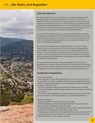 5
Land Use Element
The Urban Reserve Line of San Luis Obispo is a boundary separating urban
development from suburban development rural land. This boundary is a
reflection of the values of the San Luis Obispo community, which include the
importance of protecting open space and maintaining a separation between
developed and undeveloped land. There are numerous policies in the Land Use
Element of the SLO General Plan which supplement the Urban Reserve Line
and support the separation of developed and undeveloped land.
To be consistent with these policies, any proposed development, including
the Madonna on LOVR Specific Plan should essentially preserve any currently
undeveloped land outside of the Urban Reserve Line. Some appropriate uses
within the greenbelt include agriculture, parks and outdoor recreation, and
some rural residential development.
The City of San Luis Obispo will manage the growth of the city’s housing
supply so that it does not exceed one percent per year, excluding dwelling
units affordable to residents with low incomes as defined by the Housing
Element. This rate of growth may continue as long as the City’s basic service
capacity is assured. Approved specific plan areas may develop in accordance
with the phasing schedule adopted by each specific plan provided thresholds
established are not exceeded.
The relevant requirements for commercial buildings include that they be
developed in areas where the slope of the land is less than 10%, and that they
have access from collector and arterial streets. The area may also be suitable
for regional attractions including tourism and related facilities (hotels, etc.)
Subdivision Regulations
General Development:
- Generally, side lot lines will be perpendicular to the street, unless it is on a
curved portion of a street, resulting in the side lot lines being radial. Lot lines
need to be appropriately designed around topographical features (top/bottom
of slopes, creek banks, etc.).
- Lots with a depth-to-width ratio of greater than three are not permitted.
- The city discourages multiple frontages single family lots, unless the residence
is on a corner
- The city may require dedication and improvement of alleys to serve as rear
access to parcels in industrial, commercial, and residential subdivisions.
Hillside Development
- Keep a low profile and conform to the natural slopes;
- Minimize grading on individual lots; generally, locate houses close to the
street; minimize the grading of visible driveways;
- Include planting which is compatible with native hillside vegetation and which
provides a visual transition from developed to open areas;
- The grading plan shall ensure that development near or on portions of a hill
or mountain do not cause, or make worse, natural hazards (such as erosion,
sedimentation, fire, or water quality concerns);
1.1 | Site History and Regulation
 