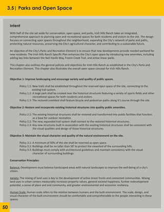 50
Intent
						
With half of the site set aside for conservation, open space, and parks, Irish Hills Ranch takes an integrated,
comprehensive approach to planning open and recreational spaces for both residents and visitors to the site. The design
focuses on connecting open spaces throughout the neighborhood, expanding the City’s network of parks and paths,
protecting natural resources, preserving the City’s agricultural character, and contributing to a sustainable future.
						
An objective of the City’s Parks and Recreation Element is to ensure that new developments provide needed parkland for
new residents. The Irish Hills Ranch Specific Plan enhances the City’s open space by introducing new amenities, including
adding key links between the Neil Havlik Way, Froom Creek Trail, and active linear parks.
	
This chapter also outlines the general policies and objectives for Irish Hills Ranch as established in the City’s Parks and
Recreation Element. This chapter also illustrates the overall open space concept for Irish Hills Ranch.
			
Objective 1: Improve landscaping and encourage variety and quality of public spaces.
	 Policy 1.1: New trails shall be established throughout the reserved open space of the site, connecting to the
		 existing trail system.
	 Policy 1.2: A large park shall be created near the historical structures featuring a variety of sports fields and other
		 recreational spaces for both residents and visitors.
	 Policy 1.3: The restored creekbed shall feature bicycle and pedestrian paths along it’s course through the site.
Objective 2: Restore and incorporate existing historical structures into quality public amenities.
	 Policy 2.1: The existing historical structures shall be restored and transformed into public facilities that function
		 as a base for outdoor recreation.
	 Policy 2.2: The new, expanded trail system shall connect to the restored historical structures.
	 Policy 2.3: Any new structures built in association with the existing historical structures shall be consistent with
		 the visual qualities and design of those historical structures.
Objective 3: Maintain the visual character and quality of the natural environment on the site.
	 Policy 3.1: A minimum of 50% of the site shall be reserved as open space.
	 Policy 3.2: Buildings shall be no taller than 50’ to protect the viewshed of the surrounding hills.
	 Policy 3.3: Buildings must comply with architectural guidelines and maintain consistency with the visual
		 character of surrounding buildings.
Conservation Principles:
Balance: Development must balance hardscaped areas with natural landscapes to improve the well-being of a city’s
citizen.
Variety: The mixing of land uses is key to the development of active street fronts and connected communities. Mixing
land uses in urban centers measurably increases property values, general societal happiness, further redevelopment
potential, a sense of place and and community, and greater environmental and economic resiliency.
Human Scale: Human scale refers to the relation between humans and the built environment. The scale, design, and
visual character of the built environment should be comfortable and comprehensible to the people interacting in these
spaces.
3.5| Parks and Open Space
 
