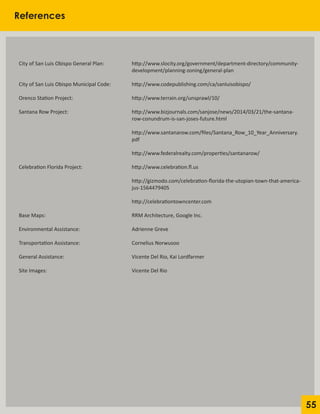55
References
City of San Luis Obispo General Plan: 		 http://www.slocity.org/government/department-directory/community-
				 		 development/planning-zoning/general-plan
City of San Luis Obispo Municipal Code:		 http://www.codepublishing.com/ca/sanluisobispo/
Orenco Station Project:				 http://www.terrain.org/unsprawl/10/
Santana Row Project:				 http://www.bizjournals.com/sanjose/news/2014/03/21/the-santana-
						 row-conundrum-is-san-joses-future.html
						 http://www.santanarow.com/files/Santana_Row_10_Year_Anniversary.	
						pdf
						 http://www.federalrealty.com/properties/santanarow/
Celebration Florida Project:			 http://www.celebration.fl.us
						
						 http://gizmodo.com/celebration-florida-the-utopian-town-that-america-
						 jus-1564479405
						 http://celebrationtowncenter.com
Base Maps:					 RRM Architecture, Google Inc.
Environmental Assistance:			 Adrienne Greve
Transportation Assistance:			 Cornelius Norwusoo
General Assistance:				 Vicente Del Rio, Kai Lordfarmer
Site Images:					 Vicente Del Rio
 