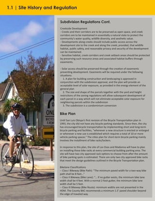 6
Subdivision Regulations Cont.
Creekside Development
- Creeks and their corridors are to be preserved as open space, and creek
corridors are to be maintained in essentially a natural state to protect the
community’s water quality, wildlife diversity, and aesthetic value.
- Developments along creeks should include public access across the
development site to the creek and along the creek; provided, that wildlife
habitat, public safety, and reasonable privacy and security of the development
can be maintained.
- Sensitive habitat, creek corridors and creek setback areas should be protected
by preserving such resource areas and associated habitat buffers through
easements.
- Solar access should be preserved through the creation of easements
preventing development. Easements will be required under the following
situations:
1. A plan for building construction and landscaping is approved in
conjunction with the subdivision approval, and the plan will provide an
acceptable level of solar exposure, as provided in the energy element of the
general plan
2. The size and shape of the parcels together with the yard and height
restrictions of the zoning regulations will allow subsequent development of
each parcel in a way which will not eliminate acceptable solar exposure for
neighboring parcels within the subdivision
3. The subdivision is a condominium conversion
Bike Plan
Until San Luis Obispo’s first revision of the Bicycle Transportation plan in
1993, the city did not have any bicycle parking standards. Since then, the city
has encouraged bicycle transportation by implementing short and long-term
bicycle parking and facilities, “whenever a new structure is erected or enlarged
or whenever a new use is established which requires a total of 10 or more
vehicle parking spaces.” The cities plan for short-term bicycle parking mainly
involves the installment of bike racks/lockers.
In response to this plan, the site of Los Osos and Madonna will have to plan
on installing these bike racks at every commercial building parking area. The
site will have two city approved rack options to choose from after the amount
of bike parking spots is estimated. There are only two city approved bike racks
that meet the design guidelines outlined in the Bicycle Transportation plan.
Bikelane Classifications
-- Class I Bikeway (Bike Path): “The minimum paved width for a two-way bike
path shall be 8 feet...”
-- Class II Bikeway (Bike Lane): “... if no gutter exists, the minimum bike lane
width shall be 4 feet. With a normal 2-foot gutter, the minimum bike lane
width shall be 5 feet.
-- Class III Bikeway (Bike Route): minimum widths are not presented in the
HDM. The County BAC recommends a minimum 1.5’ paved shoulder beyond
the edge of traveled way.
1.1 | Site History and Regulation
 