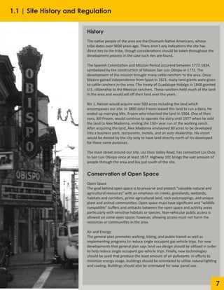7
History
The native people of the area are the Chumash Native Americans, whose
tribe dates over 9000 years ago. There aren’t any indications the site has
direct ties to the tribe, though considerations should be taken throughout the
development process in the case such ties are found.
The Spanish Colonization and Mission Period occurred between 1772-1834,
symbolized by the construction of Mission San Luis Obispo in 1772. The
development of the mission brought many cattle ranchers to the area. Once
Mexico gained independence from Spain in 1821, many land grants were given
to cattle ranchers in the area. The treaty of Guadalupe Hidalgo in 1848 granted
U.S. citizenship to the Mexican ranchers. These ranchers held much of the land
in the area and would sell off their land over the years.
Mr. L. Nelson would acquire over 500 acres including the land which
encompasses our site. In 1890 John Froom leased this land to run a dairy. He
ended up marrying Mrs. Froom who inherited the land in 1904. One of their
sons, Bill Froom, would continue to operate the dairy until 1977 when he sold
the land to Alex Madonna, ending the 150+ year run of the working ranch.
After acquiring the land, Alex Madonna envisioned 80 acres to be developed
into a business park, restaurants, motels, and an auto dealership. His vision
would be denied by the city only to have land directly north of his developed
for these same purposes.
The main street around our site, Los Osos Valley Road, has connected Los Osos
to San Luis Obispo since at least 1877. Highway 101 brings the vast amount of
people through the area and lies just south of the site.
Conservation of Open Space
Open Space
The goal behind open space is to preserve and protect “valuable natural and
agricultural resources” with an emphasis on creeks, grasslands, wetlands,
habitats and corridors, prime agricultural land, rock outcroppings, and unique
plant and animal communities. Open space must have significant and “wildlife
compatible” buffers and setbacks between the open space and activity areas
particularly with sensitive habitats or species. Non-vehicular public access is
allowed on some open space; however, allowing access must not harm the
resources or communities in the area.
Air and Energy
The general plan promotes walking, biking, and public transit as well as
implementing programs to reduce single occupant gas vehicle trips. For new
developments that general plan says land use design should be utilized in order
to help reduce single occupant gas vehicle trips. Finally, new technologies
should be used that produce the least amount of air pollutants. In efforts to
minimize energy usage, buildings should be orientated to utilize natural lighting
and cooling. Buildings should also be orientated for solar panel use.
1.1 | Site History and Regulation
 