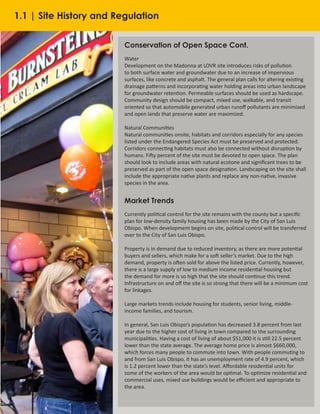 8
Conservation of Open Space Cont.
Water
Development on the Madonna at LOVR site introduces risks of pollution
to both surface water and groundwater due to an increase of impervious
surfaces, like concrete and asphalt. The general plan calls for altering existing
drainage patterns and incorporating water holding areas into urban landscape
for groundwater retention. Permeable surfaces should be used as hardscape.
Community design should be compact, mixed use, walkable, and transit
oriented so that automobile generated urban runoff pollutants are minimized
and open lands that preserve water are maximized.
Natural Communities
Natural communities onsite, habitats and corridors especially for any species
listed under the Endangered Species Act must be preserved and protected.
Corridors connecting habitats must also be connected without disruption by
humans. Fifty percent of the site must be devoted to open space. The plan
should look to include areas with natural ecotone and significant trees to be
preserved as part of the open space designation. Landscaping on the site shall
include the appropriate native plants and replace any non-native, invasive
species in the area.
Market Trends
Currently political control for the site remains with the county but a specific
plan for low-density family housing has been made by the City of San Luis
Obispo. When development begins on site, political control will be transferred
over to the City of San Luis Obispo.
Property is in demand due to reduced inventory, as there are more potential
buyers and sellers, which make for a soft seller’s market. Due to the high
demand, property is often sold for above the listed price. Currently, however,
there is a large supply of low to medium income residential housing but
the demand for more is so high that the site should continue this trend.
Infrastructure on and off the site is so strong that there will be a minimum cost
for linkages.
Large markets trends include housing for students, senior living, middle-
income families, and tourism.
In general, San Luis Obispo’s population has decreased 3.8 percent from last
year due to the higher cost of living in town compared to the surrounding
municipalities. Having a cost of living of about $51,000 it is still 22.5 percent
lower than the state average. The average home price is almost $660,000,
which forces many people to commute into town. With people commuting to
and from San Luis Obispo, it has an unemployment rate of 4.9 percent, which
is 1.2 percent lower than the state’s level. Affordable residential units for
some of the workers of the area would be optimal. To optimize residential and
commercial uses, mixed use buildings would be efficient and appropriate to
the area.
1.1 | Site History and Regulation
 