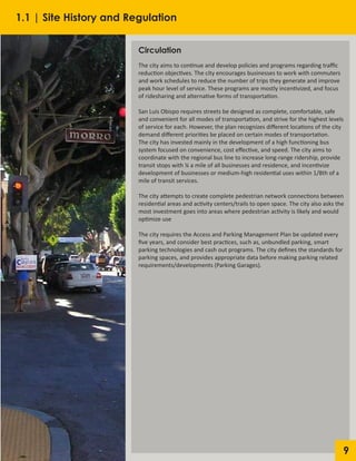 9
Circulation
The city aims to continue and develop policies and programs regarding traffic
reduction objectives. The city encourages businesses to work with commuters
and work schedules to reduce the number of trips they generate and improve
peak hour level of service. These programs are mostly incentivized, and focus
of ridesharing and alternative forms of transportation.
San Luis Obispo requires streets be designed as complete, comfortable, safe
and convenient for all modes of transportation, and strive for the highest levels
of service for each. However, the plan recognizes different locations of the city
demand different priorities be placed on certain modes of transportation.
The city has invested mainly in the development of a high functioning bus
system focused on convenience, cost effective, and speed. The city aims to
coordinate with the regional bus line to increase long-range ridership, provide
transit stops with ¼ a mile of all businesses and residence, and incentivize
development of businesses or medium-high residential uses within 1/8th of a
mile of transit services.
The city attempts to create complete pedestrian network connections between
residential areas and activity centers/trails to open space. The city also asks the
most investment goes into areas where pedestrian activity is likely and would
optimize use
The city requires the Access and Parking Management Plan be updated every
five years, and consider best practices, such as, unbundled parking, smart
parking technologies and cash out programs. The city defines the standards for
parking spaces, and provides appropriate data before making parking related
requirements/developments (Parking Garages).
1.1 | Site History and Regulation
 
