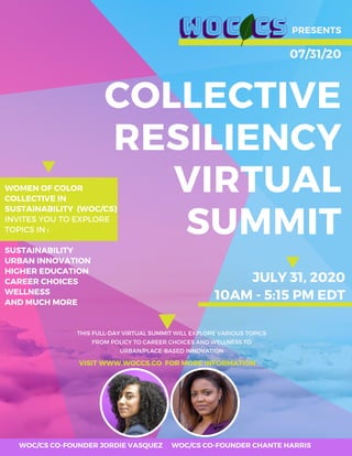 COLLECTIVE
RESILIENCY
VIRTUAL
SUMMIT
PRESENTS
07/31/20
THIS FULL-DAY VIRTUAL SUMMIT WILL EXPLORE VARIOUS TOPICS
FROM POLICY TO CAREER CHOICES AND WELLNESS TO
URBAN/PLACE-BASED INNOVATION
VISIT WWW.WOCCS.CO FOR MORE INFORMATION
JULY 31, 2020
10AM - 5:15 PM EDT
WOMEN OF COLOR
COLLECTIVE IN
SUSTAINABILITY (WOC/CS)
INVITES YOU TO EXPLORE
TOPICS IN :
SUSTAINABILITY
URBAN INNOVATION
HIGHER EDUCATION
CAREER CHOICES
WELLNESS
AND MUCH MORE
WOC/CS CO-FOUNDER JORDIE VASQUEZ WOC/CS CO-FOUNDER CHANTE HARRIS
 