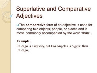 Superlative and Comparative
Adjectives
The

comparative form of an adjective is used for
comparing two objects, people, or places and is
most commonly accompanied by the word “than” .
Example:
Chicago is a big city, but Los Angeles is bigger than
Chicago,.

 