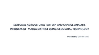 SEASONAL AGRICULTURAL PATTERN AND CHANGE ANALYSIS
IN BLOCKS OF MALDA DISTRICT USING GEOSPATIAL TECHNOLOGY
-Presented By Chandan Saha
 