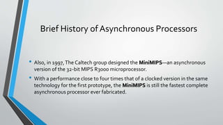 Brief History of Asynchronous Processors
• Also, in 1997,The Caltech group designed the MiniMIPS—an asynchronous
version of the 32-bit MIPS R3000 microprocessor.
• With a performance close to four times that of a clocked version in the same
technology for the first prototype, the MiniMIPS is still the fastest complete
asynchronous processor ever fabricated.
 